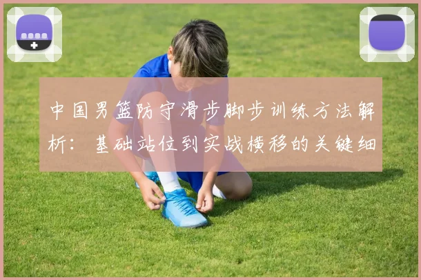 中国男篮防守滑步脚步训练方法解析:基础站位到实战横移的关键细节