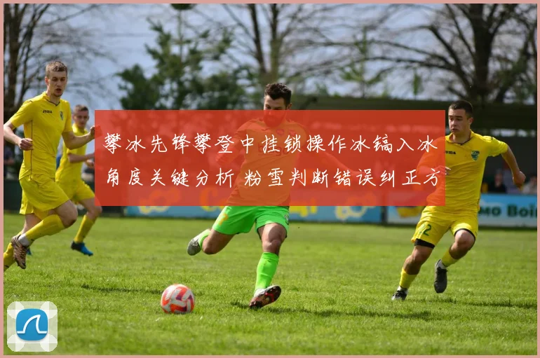 攀冰先锋攀登中挂锁操作冰镐入冰角度关键分析 粉雪判断错误纠正方法探讨