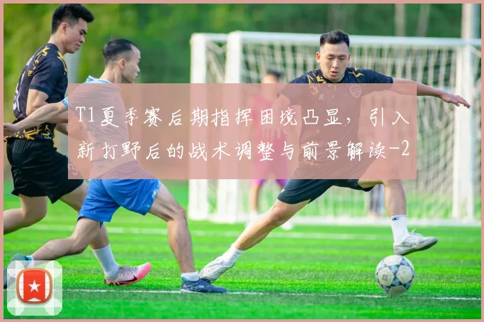 T1夏季赛后期指挥困境凸显，引入新打野后的战术调整与前景解读