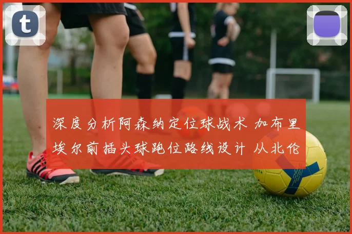 深度分析阿森纳定位球战术 加布里埃尔前插头球跑位路线设计 从北伦敦德比看破局关键