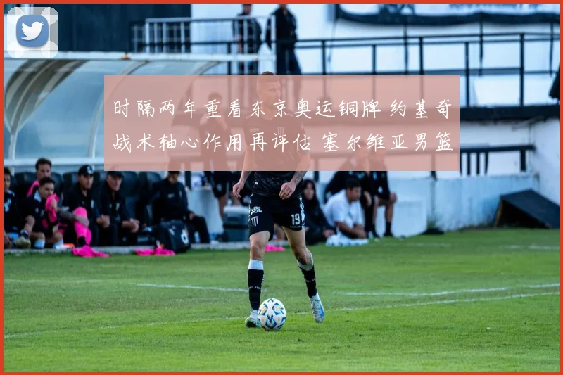 时隔两年重看东京奥运铜牌 约基奇战术轴心作用再评估 塞尔维亚男篮体系深层解构