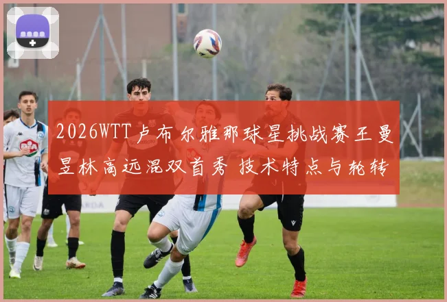 2026WTT卢布尔雅那球星挑战赛王曼昱林高远混双首秀 技术特点与轮转配合默契度观察
