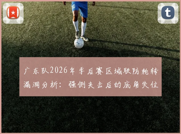 广东队2026年季后赛区域联防轮转漏洞分析：强侧夹击后的底角失位与篮板保护