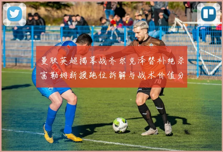 曼联英超揭幕战齐尔克泽替补绝杀富勒姆新援跑位拆解与战术价值分析