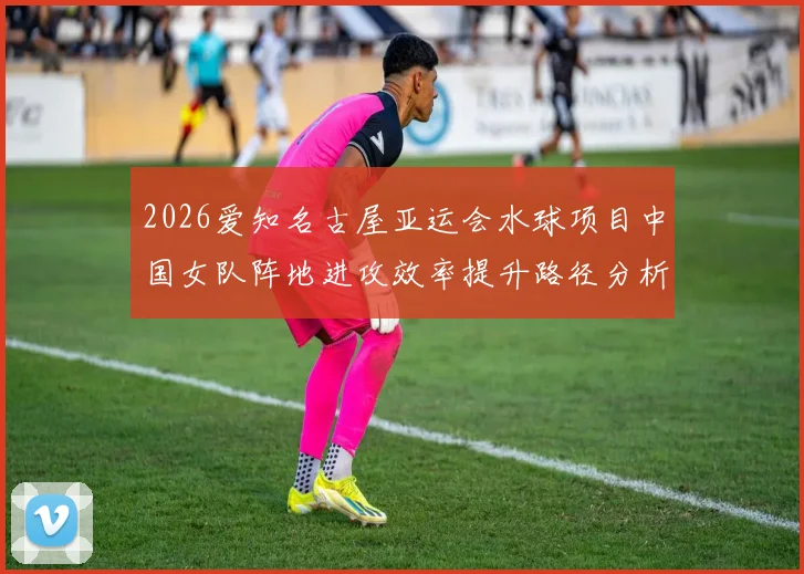 2026爱知名古屋亚运会水球项目中国女队阵地进攻效率提升路径分析