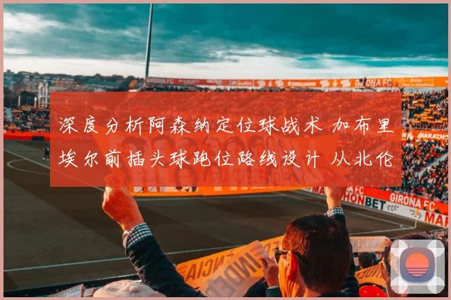 深度分析阿森纳定位球战术 加布里埃尔前插头球跑位路线设计 从北伦敦德比看破局关键
