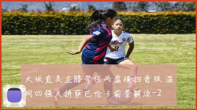 大坂直美左膝带伤两盘横扫晋级 温网四强火拼萨巴伦卡前景解读