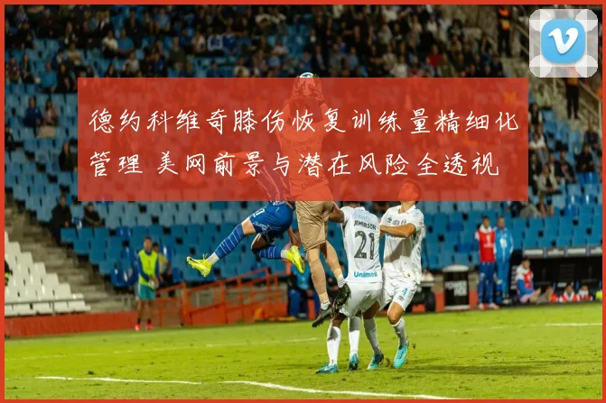 德约科维奇膝伤恢复训练量精细化管理 美网前景与潜在风险全透视