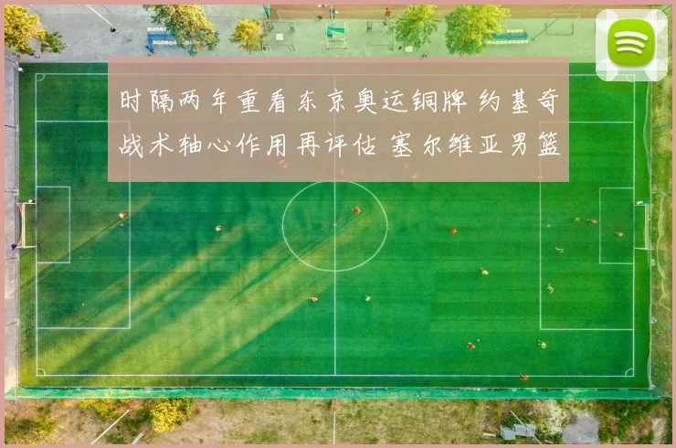 时隔两年重看东京奥运铜牌 约基奇战术轴心作用再评估 塞尔维亚男篮体系深层解构