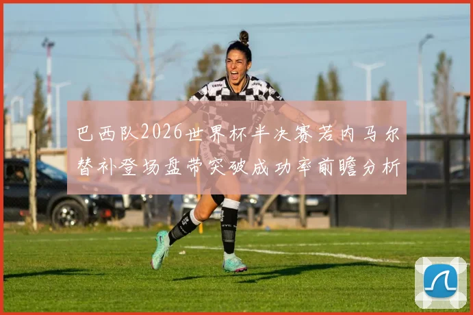 巴西队2026世界杯半决赛若内马尔替补登场盘带突破成功率前瞻分析