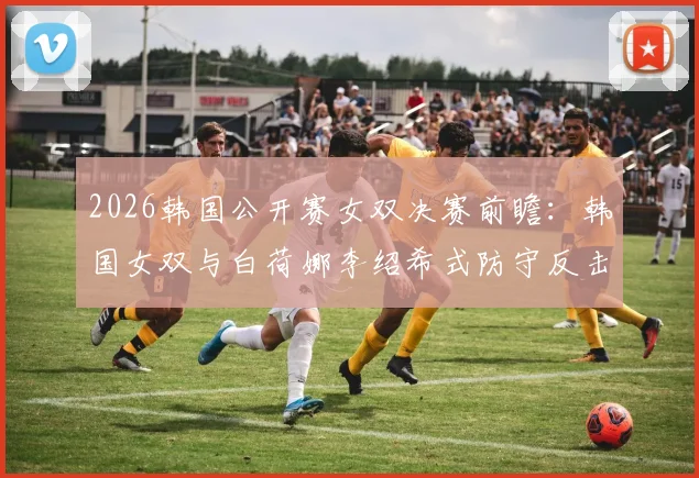 2026韩国公开赛女双决赛前瞻：韩国女双与白荷娜李绍希式防守反击体系