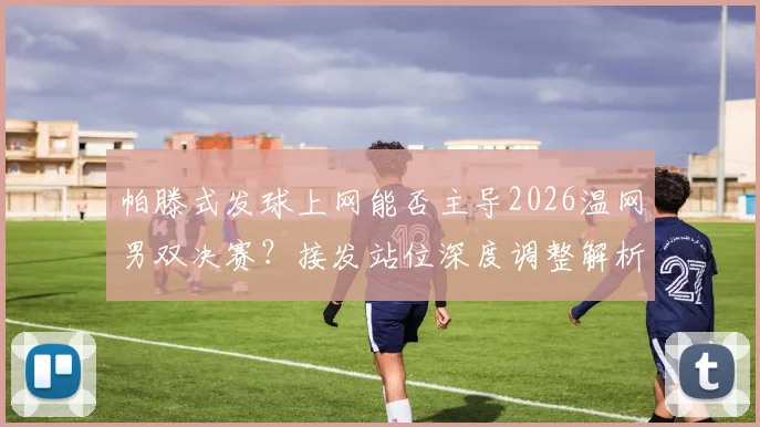 帕滕式发球上网能否主导2026温网男双决赛?接发站位深度调整解析