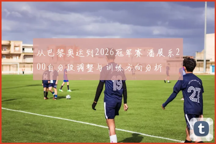 从巴黎奥运到2026冠军赛 潘展乐200自分段调整与训练方向分析