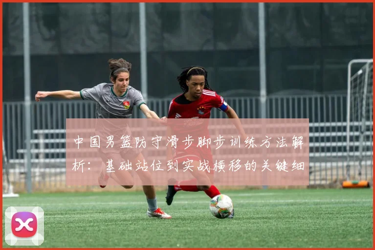 中国男篮防守滑步脚步训练方法解析:基础站位到实战横移的关键细节