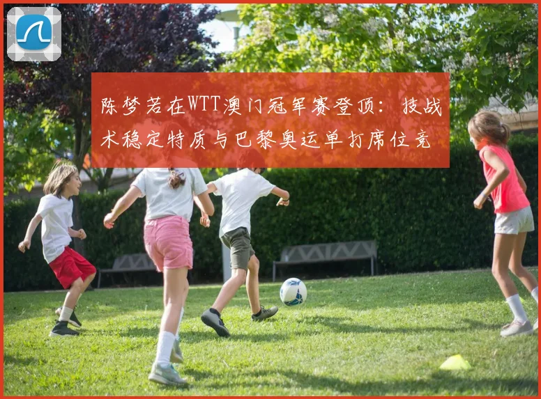 陈梦若在WTT澳门冠军赛登顶：技战术稳定特质与巴黎奥运单打席位竞争展望