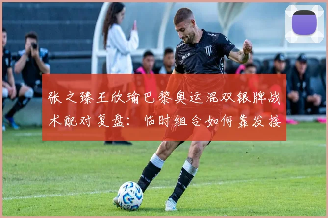 张之臻王欣瑜巴黎奥运混双银牌战术配对复盘：临时组合如何靠发接发与网前协作打进决赛