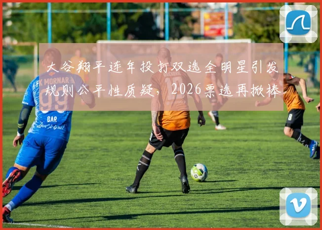 大谷翔平连年投打双选全明星引发规则公平性质疑,2026票选再掀棒球双栖角色界定大讨论