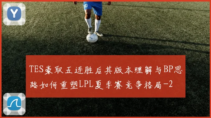 TES豪取五连胜后其版本理解与BP思路如何重塑LPL夏季赛竞争格局