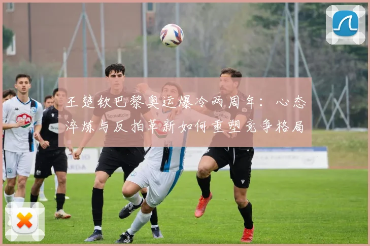 王楚钦巴黎奥运爆冷两周年：心态淬炼与反拍革新如何重塑竞争格局