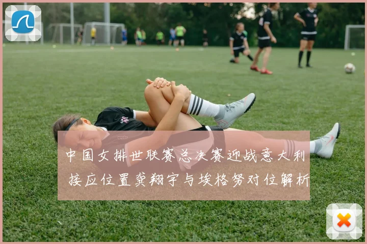 中国女排世联赛总决赛迎战意大利 接应位置龚翔宇与埃格努对位解析