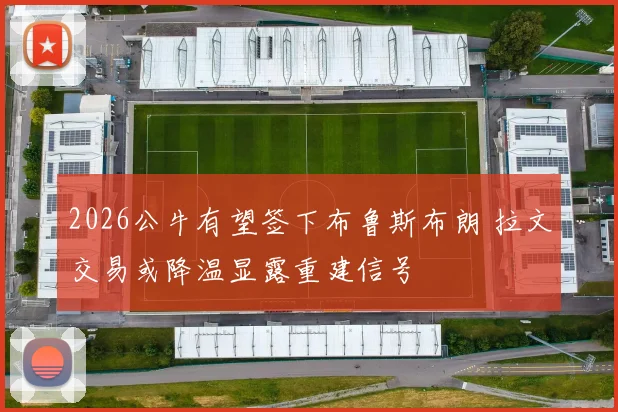 2026公牛有望签下布鲁斯布朗 拉文交易或降温显露重建信号