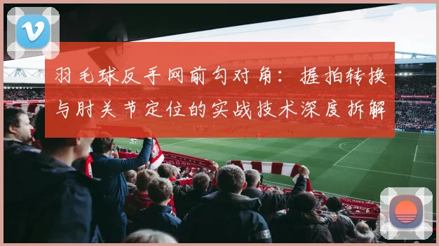 羽毛球反手网前勾对角：握拍转换与肘关节定位的实战技术深度拆解
