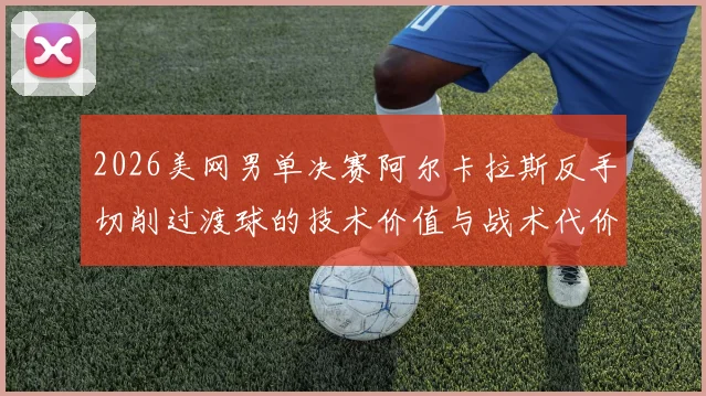 2026美网男单决赛阿尔卡拉斯反手切削过渡球的技术价值与战术代价分析