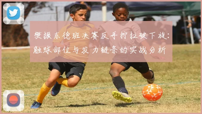 樊振东德班决赛反手拧拉破下旋：触球部位与发力链条的实战分析