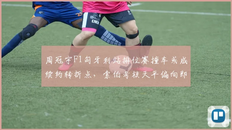 周冠宇F1匈牙利站排位赛撞车或成续约转折点，索伯考核天平偏向即时表现与抗压能力
