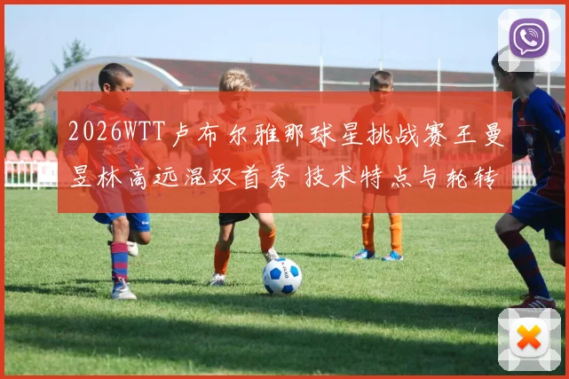 2026WTT卢布尔雅那球星挑战赛王曼昱林高远混双首秀 技术特点与轮转配合默契度观察