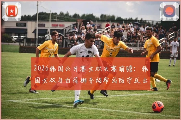 2026韩国公开赛女双决赛前瞻:韩国女双与白荷娜李绍希式防守反击体系