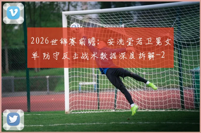 2026世锦赛前瞻：安洗莹若卫冕女单 防守反击战术数据深度拆解