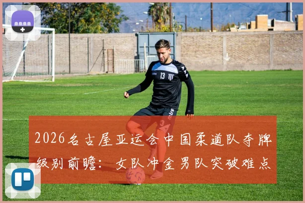 2026名古屋亚运会中国柔道队夺牌级别前瞻：女队冲金男队突破难点