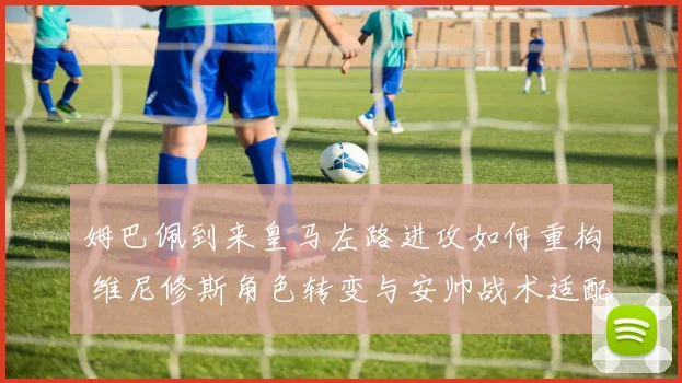 姆巴佩到来皇马左路进攻如何重构 维尼修斯角色转变与安帅战术适配深度观察