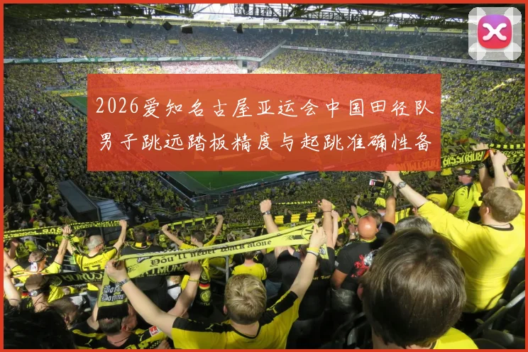 2026爱知名古屋亚运会中国田径队男子跳远踏板精度与起跳准确性备战分析
