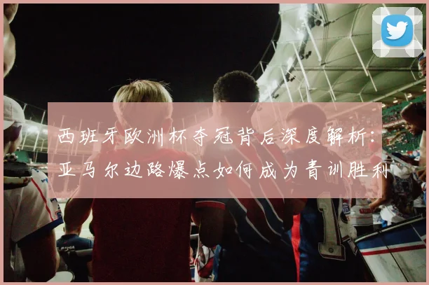 西班牙欧洲杯夺冠背后深度解析：亚马尔边路爆点如何成为青训胜利果实
