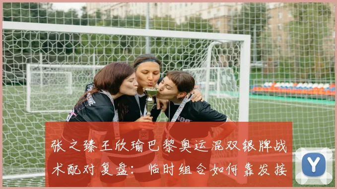 张之臻王欣瑜巴黎奥运混双银牌战术配对复盘：临时组合如何靠发接发与网前协作打进决赛