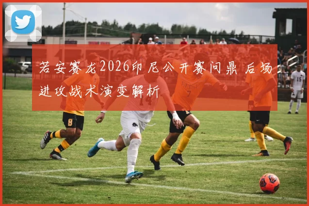 若安赛龙2026印尼公开赛问鼎 后场进攻战术演变解析