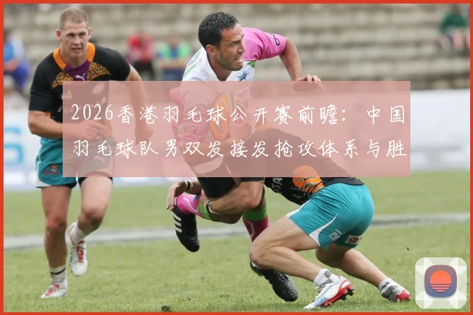 2026香港羽毛球公开赛前瞻：中国羽毛球队男双发接发抢攻体系与胜负手