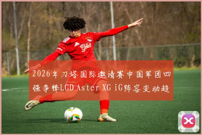 2026年刀塔国际邀请赛中国军团四强争锋LGD Aster XG iG阵容变动趋势前瞻