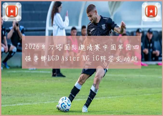 2026年刀塔国际邀请赛中国军团四强争锋LGD Aster XG iG阵容变动趋势前瞻