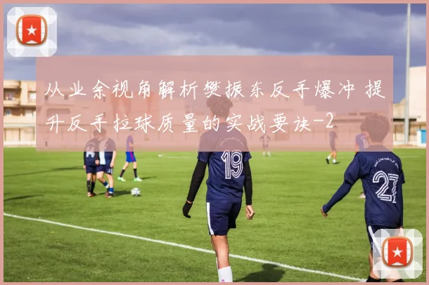 从业余视角解析樊振东反手爆冲 提升反手拉球质量的实战要诀