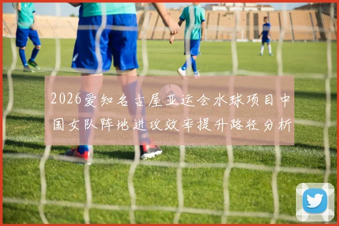 2026爱知名古屋亚运会水球项目中国女队阵地进攻效率提升路径分析