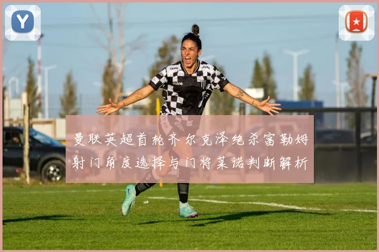 曼联英超首轮齐尔克泽绝杀富勒姆射门角度选择与门将莱诺判断解析