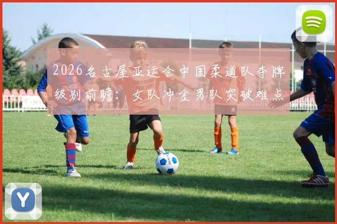2026名古屋亚运会中国柔道队夺牌级别前瞻：女队冲金男队突破难点