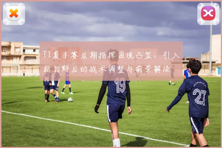 T1夏季赛后期指挥困境凸显，引入新打野后的战术调整与前景解读