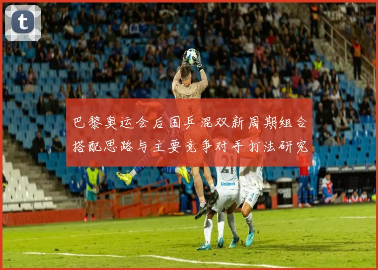 巴黎奥运会后国乒混双新周期组合搭配思路与主要竞争对手打法研究