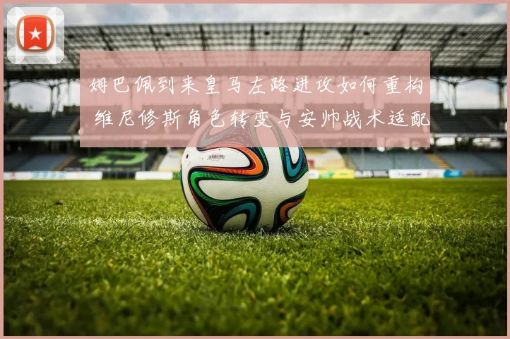 姆巴佩到来皇马左路进攻如何重构 维尼修斯角色转变与安帅战术适配深度观察