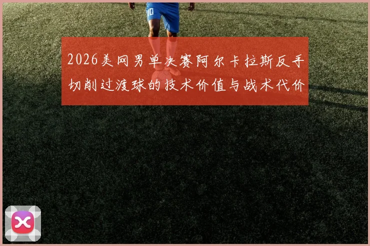 2026美网男单决赛阿尔卡拉斯反手切削过渡球的技术价值与战术代价分析
