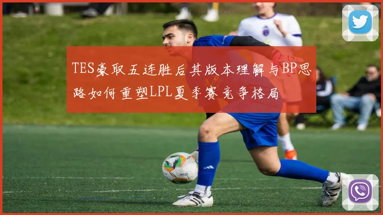 TES豪取五连胜后其版本理解与BP思路如何重塑LPL夏季赛竞争格局